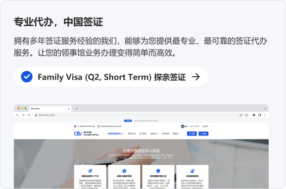 专业代办，中国签证 拥有多年签证服务经验的我们，能够为您提供最专业、最可靠的签证代办服务。让您的领事馆业务办理变得简单而高效。 Family Visa(Q2,Short Term)探亲签证