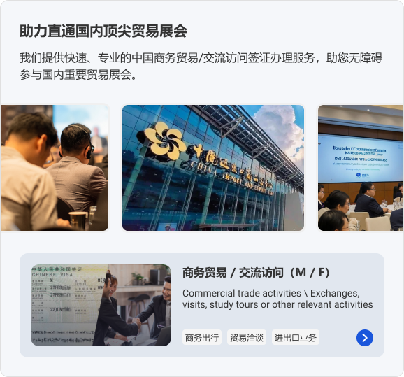 助力直通国内顶尖贸易展会。我们提供快速、专业的中国商务贸易/交流访问签证办理服务，助您无障碍参与国内重要贸易展会。商务贸易 / 交流访问（M / F）商务出行 贸易洽谈 进出口业务