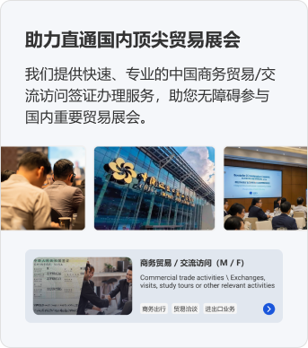 助力直通国内顶尖贸易展会。我们提供快速、专业的中国商务贸易/交流访问签证办理服务，助您无障碍参与国内重要贸易展会。商务贸易 / 交流访问（M / F）商务出行 贸易洽谈 进出口业务